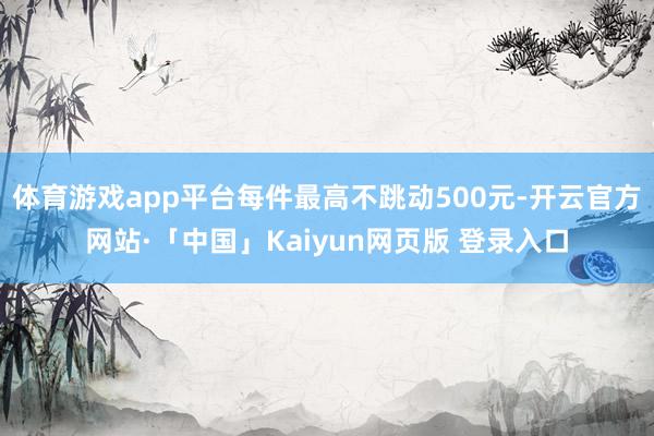 体育游戏app平台每件最高不跳动500元-开云官方网站·「中国」Kaiyun网页版 登录入口