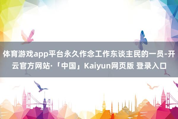 体育游戏app平台永久作念工作东谈主民的一员-开云官方网站·「中国」Kaiyun网页版 登录入口