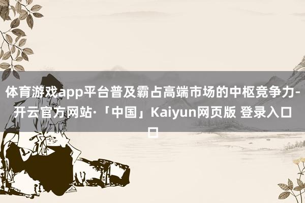 体育游戏app平台普及霸占高端市场的中枢竞争力-开云官方网站·「中国」Kaiyun网页版 登录入口