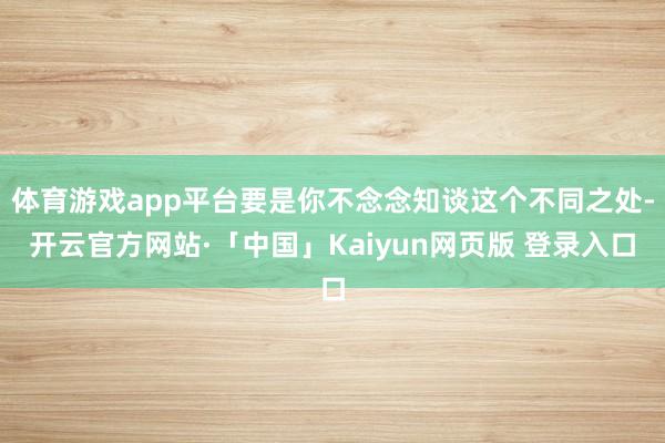 体育游戏app平台要是你不念念知谈这个不同之处-开云官方网站·「中国」Kaiyun网页版 登录入口
