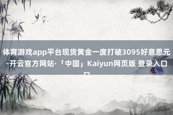 体育游戏app平台现货黄金一度打破3095好意思元-开云官方网站·「中国」Kaiyun网页版 登录入口
