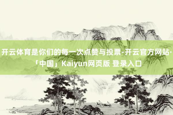 开云体育是你们的每一次点赞与投票-开云官方网站·「中国」Kaiyun网页版 登录入口