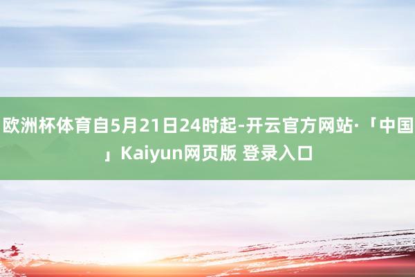 欧洲杯体育自5月21日24时起-开云官方网站·「中国」Kaiyun网页版 登录入口
