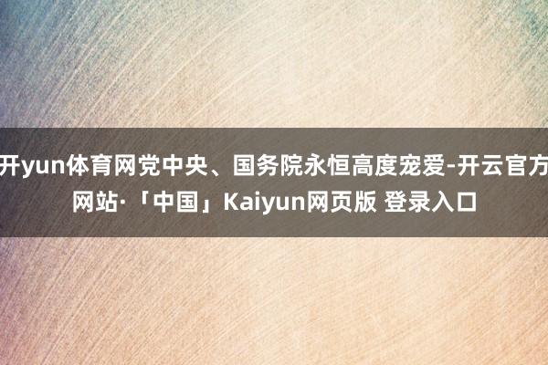 开yun体育网党中央、国务院永恒高度宠爱-开云官方网站·「中国」Kaiyun网页版 登录入口