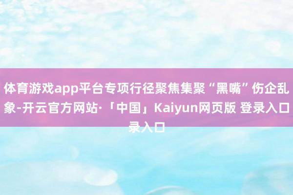 体育游戏app平台专项行径聚焦集聚“黑嘴”伤企乱象-开云官方网站·「中国」Kaiyun网页版 登录入口