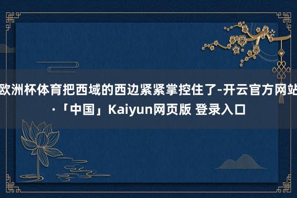 欧洲杯体育把西域的西边紧紧掌控住了-开云官方网站·「中国」Kaiyun网页版 登录入口