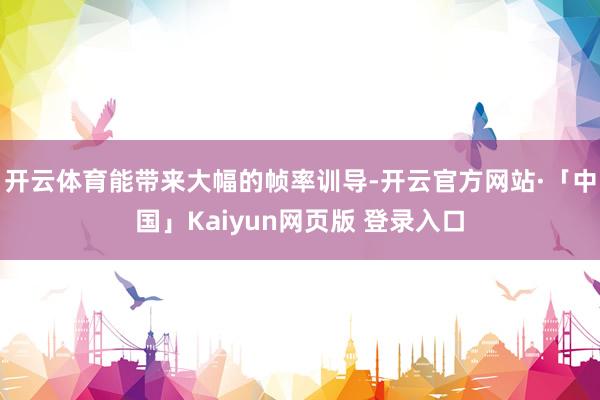 开云体育能带来大幅的帧率训导-开云官方网站·「中国」Kaiyun网页版 登录入口
