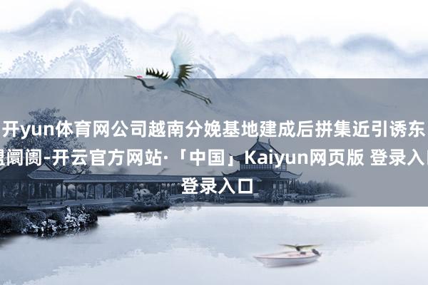 开yun体育网公司越南分娩基地建成后拼集近引诱东盟阛阓-开云官方网站·「中国」Kaiyun网页版 登录入口