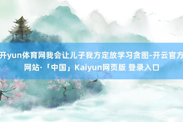 开yun体育网我会让儿子我方定放学习贪图-开云官方网站·「中国」Kaiyun网页版 登录入口