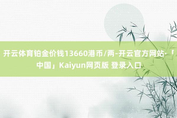 开云体育铂金价钱13660港币/两-开云官方网站·「中国」Kaiyun网页版 登录入口