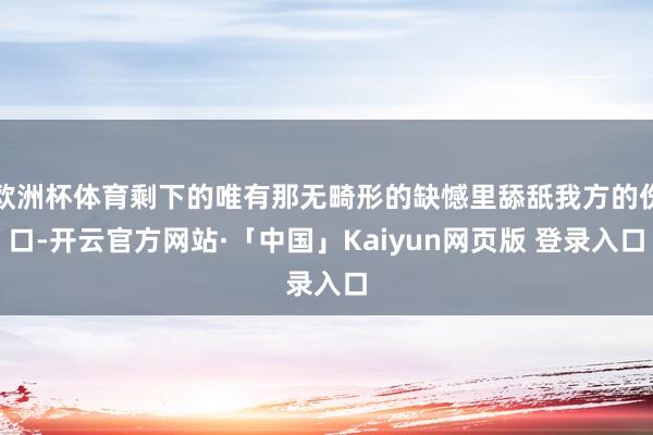 欧洲杯体育剩下的唯有那无畸形的缺憾里舔舐我方的伤口-开云官方网站·「中国」Kaiyun网页版 登录入口