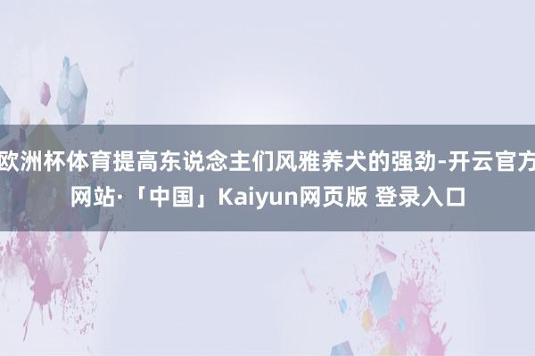 欧洲杯体育提高东说念主们风雅养犬的强劲-开云官方网站·「中国」Kaiyun网页版 登录入口