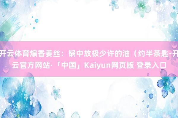 开云体育煸香姜丝：锅中放极少许的油（约半茶匙-开云官方网站·「中国」Kaiyun网页版 登录入口