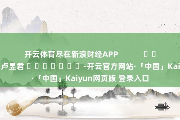 开云体育尽在新浪财经APP            						职守剪辑：卢昱君 							-开云官方网站·「中国」Kaiyun网页版 登录入口