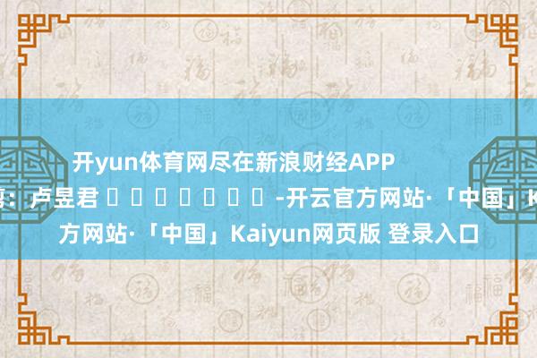 开yun体育网尽在新浪财经APP            						包袱裁剪：卢昱君 							-开云官方网站·「中国」Kaiyun网页版 登录入口