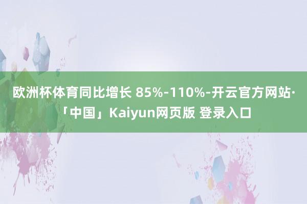欧洲杯体育同比增长 85%-110%-开云官方网站·「中国」Kaiyun网页版 登录入口