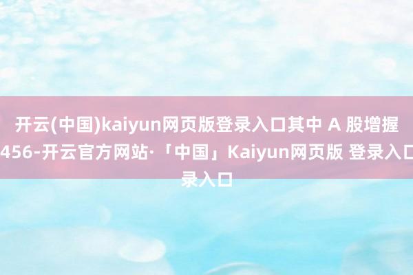 开云(中国)kaiyun网页版登录入口其中 A 股增握 456-开云官方网站·「中国」Kaiyun网页版 登录入口