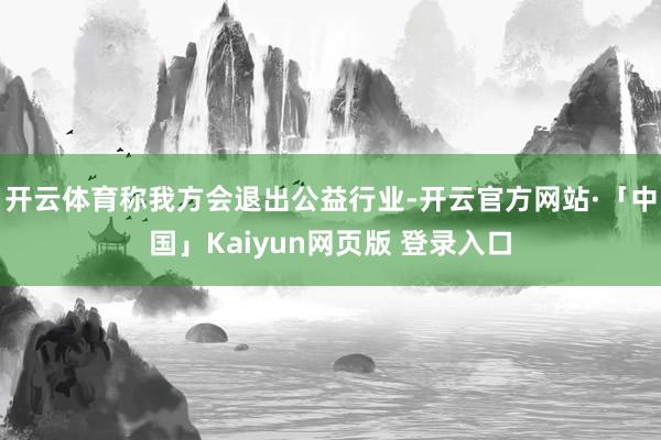 开云体育称我方会退出公益行业-开云官方网站·「中国」Kaiyun网页版 登录入口