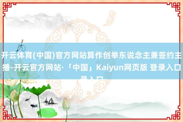 开云体育(中国)官方网站算作创举东说念主兼签约主播-开云官方网站·「中国」Kaiyun网页版 登录入口