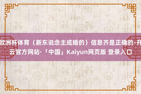 欧洲杯体育(新东说念主成婚的)信息齐是正确的-开云官方网站·「中国」Kaiyun网页版 登录入口