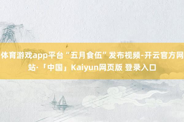 体育游戏app平台“五月食伍”发布视频-开云官方网站·「中国」Kaiyun网页版 登录入口