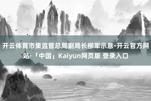 开云体育 市集监管总局副局长柳军示意-开云官方网站·「中国」Kaiyun网页版 登录入口