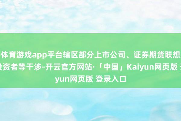 体育游戏app平台辖区部分上市公司、证券期货联想机构及投资者等干涉-开云官方网站·「中国」Kaiyun网页版 登录入口