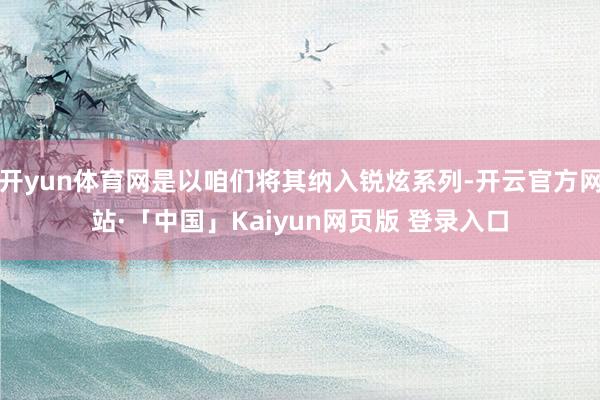 开yun体育网是以咱们将其纳入锐炫系列-开云官方网站·「中国」Kaiyun网页版 登录入口