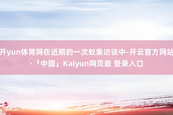 开yun体育网在近期的一次蚁集访谈中-开云官方网站·「中国」Kaiyun网页版 登录入口