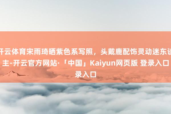 开云体育宋雨琦晒紫色系写照，头戴鹿配饰灵动迷东谈主-开云官方网站·「中国」Kaiyun网页版 登录入口