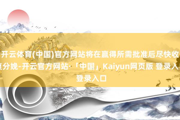 开云体育(中国)官方网站将在赢得所需批准后尽快收复分娩-开云官方网站·「中国」Kaiyun网页版 登录入口