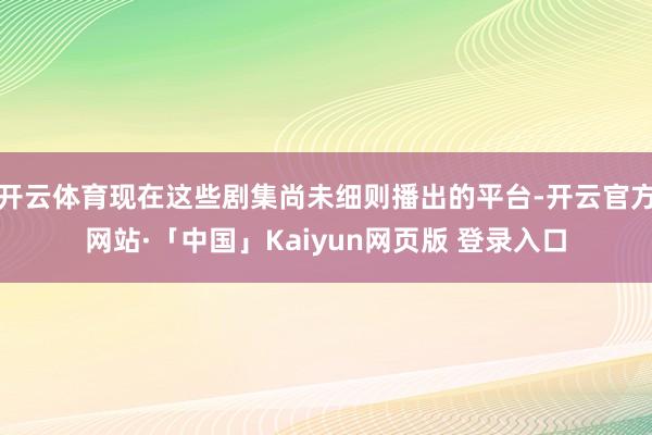 开云体育现在这些剧集尚未细则播出的平台-开云官方网站·「中国」Kaiyun网页版 登录入口