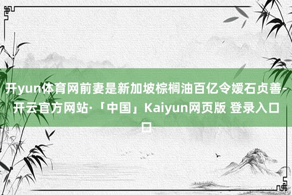 开yun体育网前妻是新加坡棕榈油百亿令嫒石贞善-开云官方网站·「中国」Kaiyun网页版 登录入口