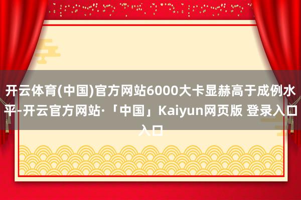 开云体育(中国)官方网站6000大卡显赫高于成例水平-开云官方网站·「中国」Kaiyun网页版 登录入口