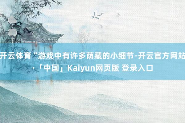 开云体育“游戏中有许多荫藏的小细节-开云官方网站·「中国」Kaiyun网页版 登录入口