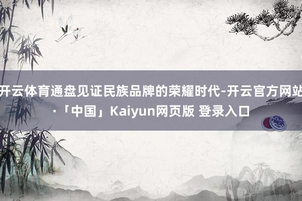 开云体育通盘见证民族品牌的荣耀时代-开云官方网站·「中国」Kaiyun网页版 登录入口