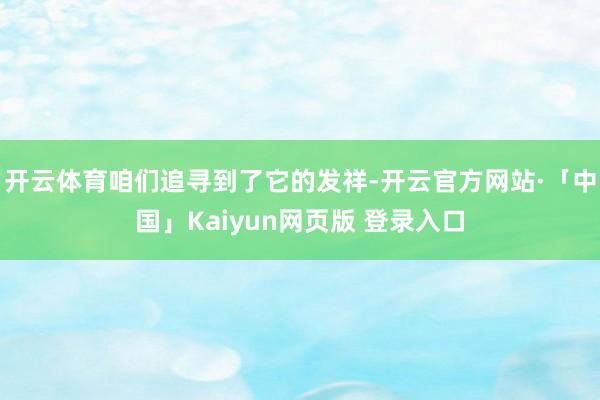 开云体育咱们追寻到了它的发祥-开云官方网站·「中国」Kaiyun网页版 登录入口